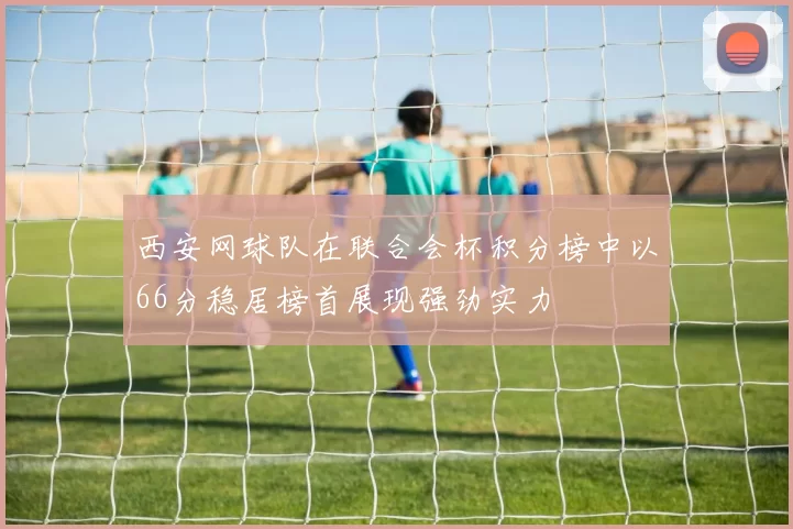 西安网球队在联合会杯积分榜中以66分稳居榜首展现强劲实力