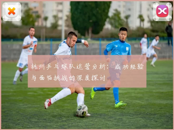 杭州乒乓球队运营分析：成功经验与面临挑战的深度探讨