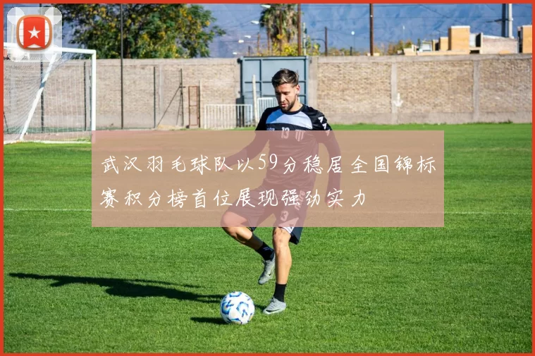 武汉羽毛球队以59分稳居全国锦标赛积分榜首位展现强劲实力