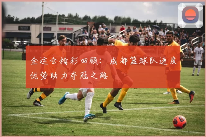 全运会精彩回顾：成都篮球队速度优势助力夺冠之路