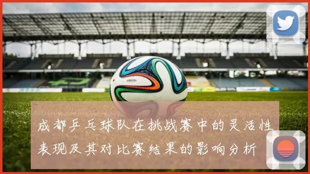 成都乒乓球队在挑战赛中的灵活性表现及其对比赛结果的影响分析