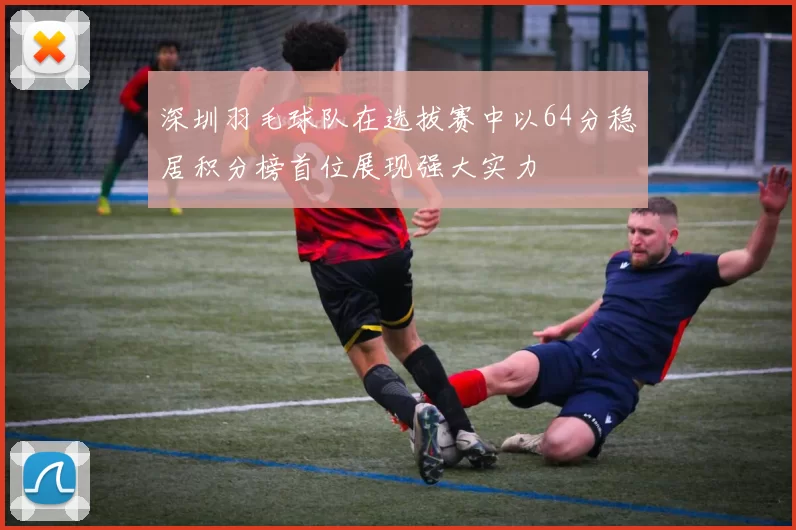 深圳羽毛球队在选拔赛中以64分稳居积分榜首位展现强大实力