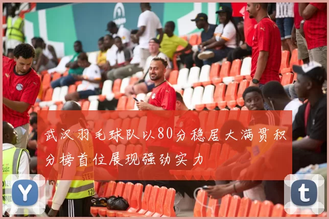 武汉羽毛球队以80分稳居大满贯积分榜首位展现强劲实力