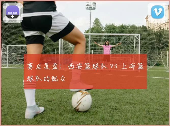 赛后复盘：西安篮球队 vs 上海篮球队的配合