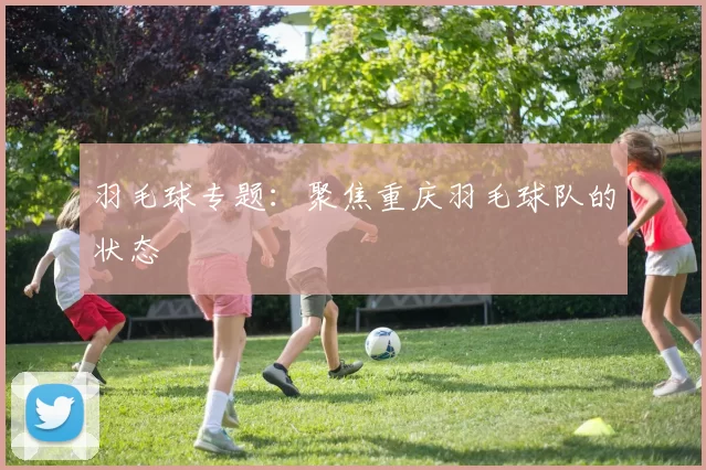 羽毛球专题：聚焦重庆羽毛球队的状态