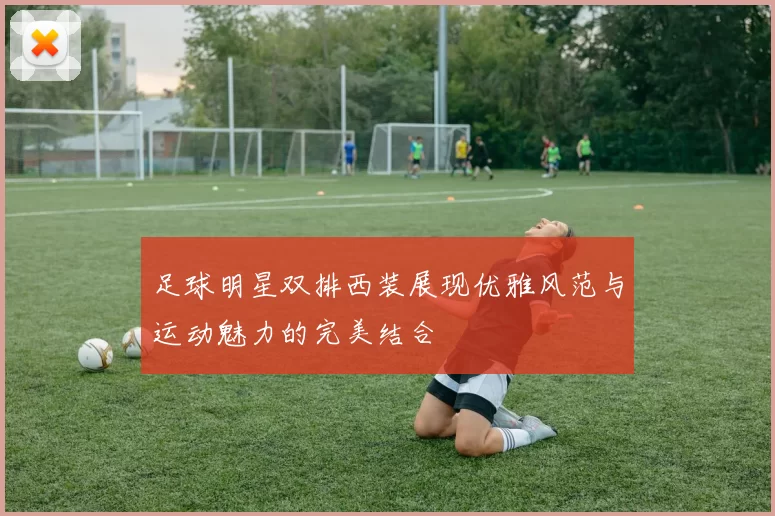 足球明星双排西装展现优雅风范与运动魅力的完美结合