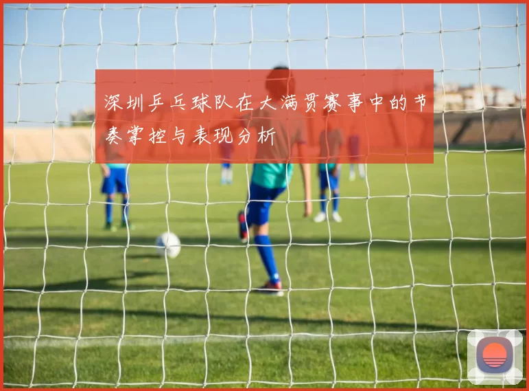 深圳乒乓球队在大满贯赛事中的节奏掌控与表现分析