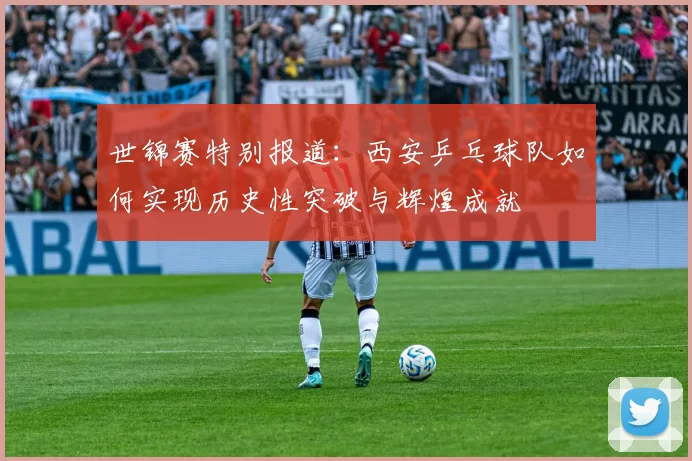 世锦赛特别报道：西安乒乓球队如何实现历史性突破与辉煌成就