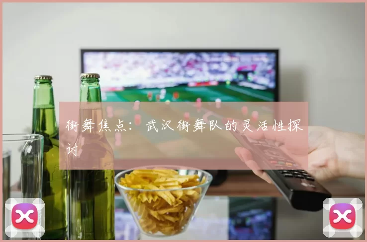 街舞焦点：武汉街舞队的灵活性探讨