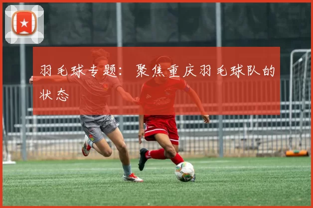 羽毛球专题：聚焦重庆羽毛球队的状态